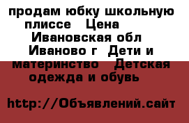 продам юбку школьную плиссе › Цена ­ 400 - Ивановская обл., Иваново г. Дети и материнство » Детская одежда и обувь   